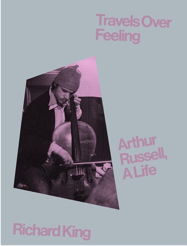 RICHARD KING Travels Over Feeling: Arthur Russell, A Life